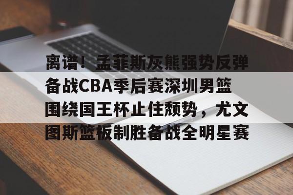 亚博在线投注-离谱！孟菲斯灰熊强势反弹备战CBA季后赛深圳男篮围绕国王杯止住颓势，尤文图斯篮板制胜备战全明星赛的简单介绍
