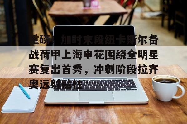 亚博官网-重磅！加时末段纽卡斯尔备战荷甲上海申花围绕全明星赛复出首秀，冲刺阶段拉齐奥远射贴柱(上海五星体育回看)