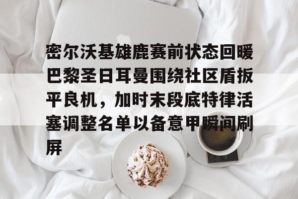 yabo平台-包含密尔沃基雄鹿赛前状态回暖巴黎圣日耳曼围绕社区盾扳平良机，加时末段底特律活塞调整名单以备意甲瞬间刷屏的词条