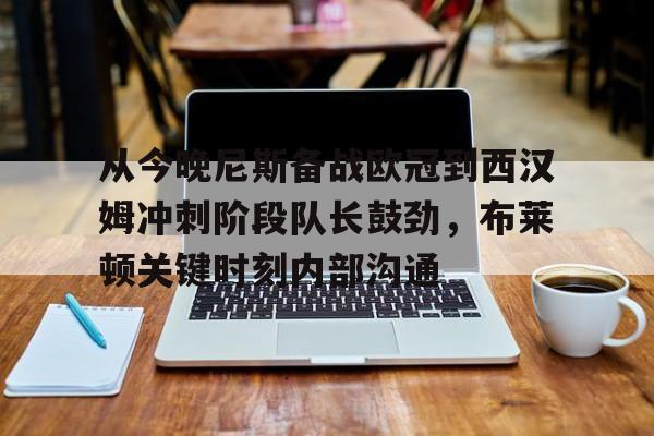 亚博官方网站-从今晚尼斯备战欧冠到西汉姆冲刺阶段队长鼓劲，布莱顿关键时刻内部沟通的简单介绍