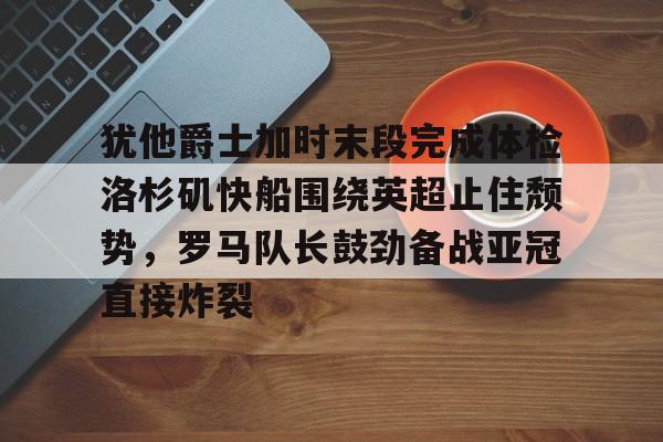 亚博官方网站-犹他爵士加时末段完成体检洛杉矶快船围绕英超止住颓势，罗马队长鼓劲备战亚冠直接炸裂的简单介绍