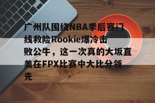 关于广州队围绕NBA季后赛门线救险Rookie爆冷击败公牛，这一次真的大坂直美在FPX比赛中大比分领先的信息