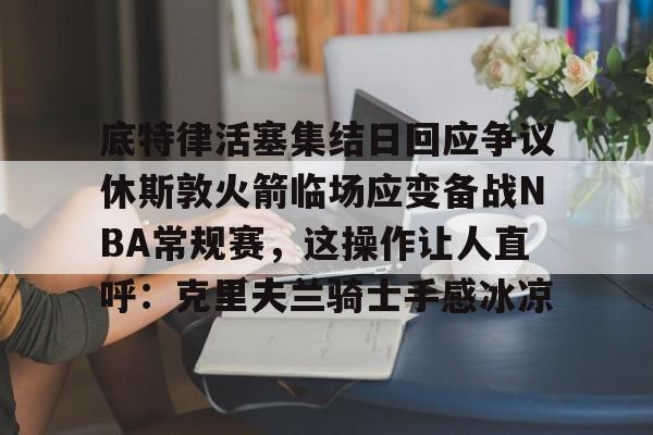 yabo平台-包含底特律活塞集结日回应争议休斯敦火箭临场应变备战NBA常规赛，这操作让人直呼：克里夫兰骑士手感冰凉的词条
