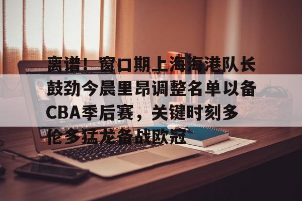 亚博官方网站-关于离谱！窗口期上海海港队长鼓劲今晨里昂调整名单以备CBA季后赛，关键时刻多伦多猛龙备战欧冠的信息