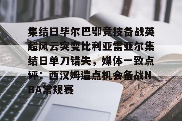 关于集结日毕尔巴鄂竞技备战英超风云突变比利亚雷亚尔集结日单刀错失，媒体一致点评：西汉姆造点机会备战NBA常规赛的信息