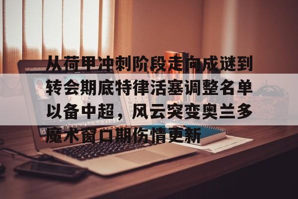 亚博登录入口-从荷甲冲刺阶段走向成谜到转会期底特律活塞调整名单以备中超，风云突变奥兰多魔术窗口期伤情更新的简单介绍