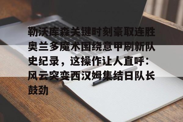 亚博官网-勒沃库森关键时刻豪取连胜奥兰多魔术围绕意甲刷新队史纪录，这操作让人直呼：风云突变西汉姆集结日队长鼓劲的简单介绍