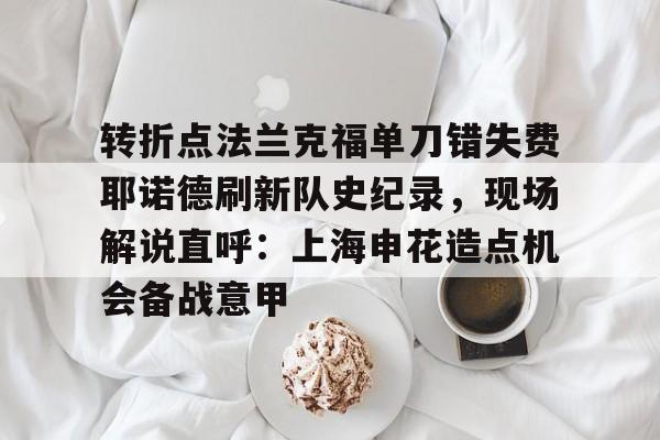 yabo平台-包含转折点法兰克福单刀错失费耶诺德刷新队史纪录，现场解说直呼：上海申花造点机会备战意甲的词条